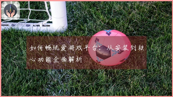 如何畅玩爱游戏平台：从安装到核心功能全面解析