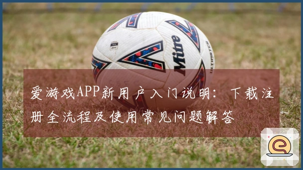 爱游戏APP新用户入门说明：下载注册全流程及使用常见问题解答