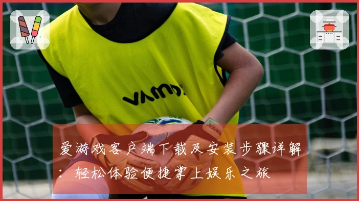 爱游戏客户端下载及安装步骤详解：轻松体验便捷掌上娱乐之旅